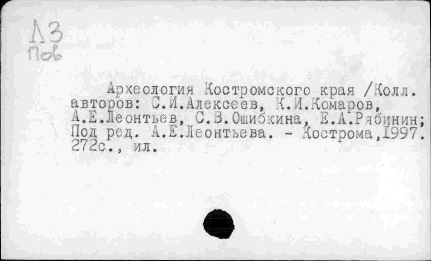 ﻿L\ ü
Археология Костромского края /Колл, авторов: J.Л.Алексеев, К.Л.Комаров, А.Е.Леонтьев, 0.3.Ошибкина, Е.А.Рябинин; Под ред. А.Е.Леонтьева. - Кострома,1997. 272с., ил.